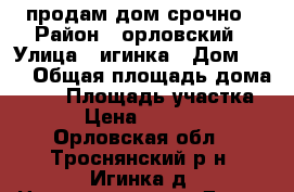 продам дом срочно › Район ­ орловский › Улица ­ игинка › Дом ­ 10 › Общая площадь дома ­ 86 › Площадь участка ­ 6 › Цена ­ 200 000 - Орловская обл., Троснянский р-н, Игинка д. Недвижимость » Дома, коттеджи, дачи продажа   . Орловская обл.